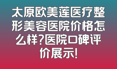 太原欧美莲医疗整形美容医院价格怎么样？医院口碑评价展示！