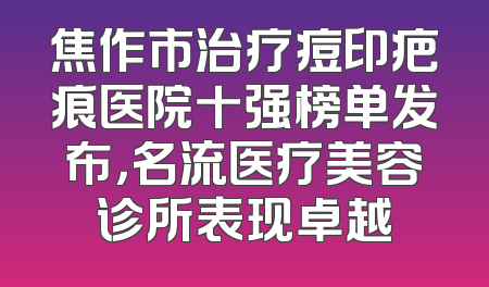 焦作市治疗痘印疤痕医院十强榜单发布，名流医疗美容诊所表现卓越