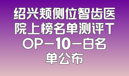绍兴颊侧位智齿医院上榜名单测评TOP_10_白名单公布