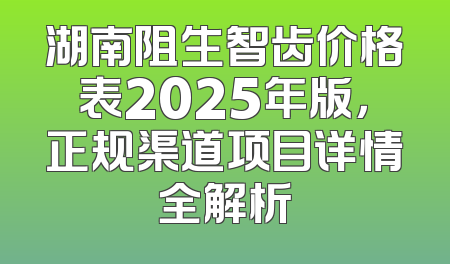 湖南阻生智齿价格表2025年版，正规渠道项目详情全解析