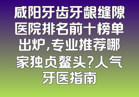 咸阳牙齿牙龈缝隙医院排名前十榜单出炉，专业推荐哪家独占鳌头？人气牙医指南