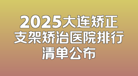 2025大连矫正支架矫治医院排行清单公布