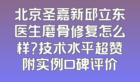 北京圣嘉新邱立东医生磨骨修复怎么样？技术水平超赞附实例口碑评价