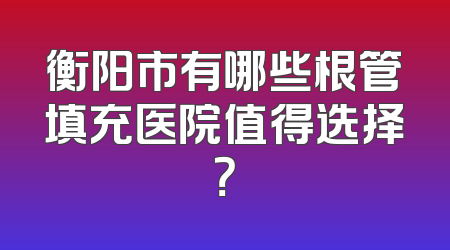 衡阳市有哪些根管填充医院值得选择？