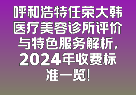 呼和浩特任荣大韩医疗美容诊所评价与特色服务解析，2024年收费标准一览！