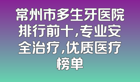 常州市多生牙医院排行前十，专业安全治疗，优质医疗榜单