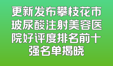 更新发布攀枝花市玻尿酸注射美容医院好评度排名前十强名单揭晓