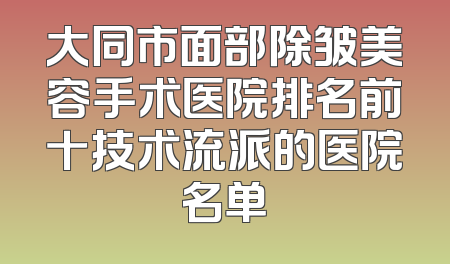 大同市面部除皱美容手术医院排名前十技术流派的医院名单