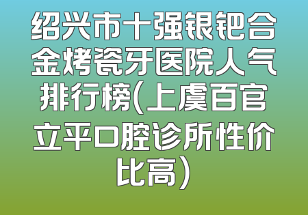 绍兴市十强银钯合金烤瓷牙医院人气排行榜（上虞百官立平口腔诊所性价比高）