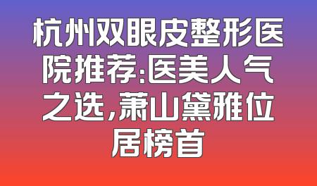 杭州双眼皮整形医院推荐：医美人气之选，萧山黛雅位居榜首
