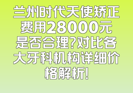 兰州时代天使矫正费用28000元是否合理？对比各大牙科机构详细价格解析！