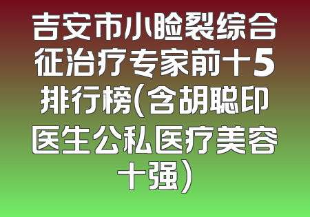 吉安市小睑裂综合征治疗专家前十5排行榜（含胡聪印医生公私医疗美容十强）