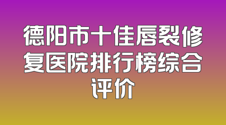 德阳市十佳唇裂修复医院排行榜综合评价