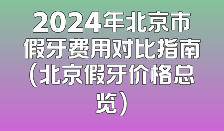2024年北京市假牙费用对比指南（北京假牙价格总览）