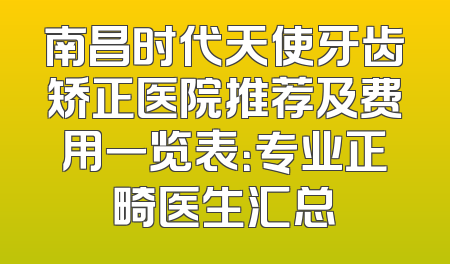 南昌时代天使牙齿矫正医院推荐及费用一览表：专业正畸医生汇总