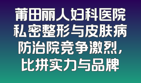 莆田丽人妇科医院私密整形与皮肤病防治院竞争激烈，比拼实力与品牌