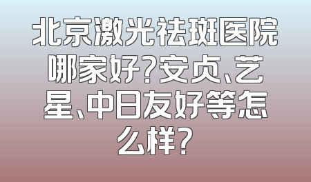 北京激光祛斑医院哪家好？安贞、艺星、中日友好等怎么样？