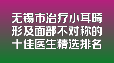 无锡市治疗小耳畸形及面部不对称的十佳医生精选排名