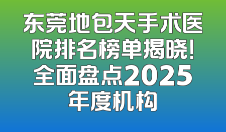 东莞地包天手术医院排名榜单揭晓！全面盘点2025年度机构