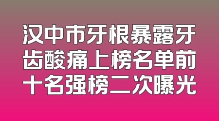 汉中市牙根暴露牙齿酸痛上榜名单前十名强榜二次曝光