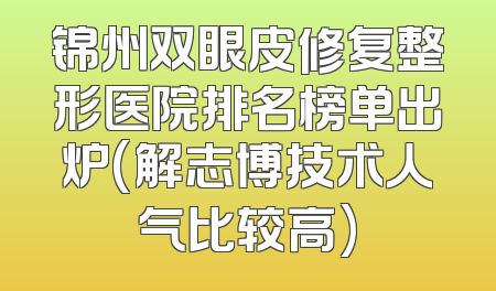 锦州双眼皮修复整形医院排名榜单出炉(解志博技术人气比较高)