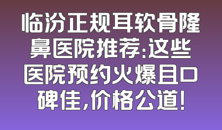 临汾正规耳软骨隆鼻医院推荐：这些医院预约火爆且口碑佳，价格公道！