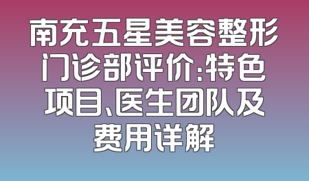 南充五星美容整形门诊部评价：特色项目、医生团队及费用详解