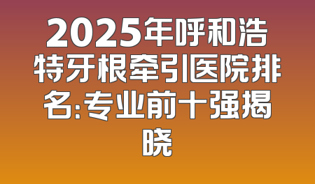 2025年呼和浩特牙根牵引医院排名：专业前十强揭晓