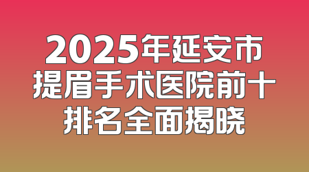 2025年延安市提眉手术医院前十排名全面揭晓