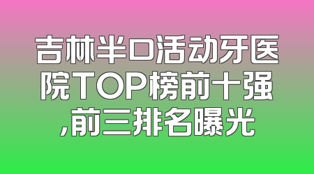 吉林半口活动牙医院TOP榜前十强，前三排名曝光