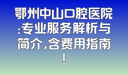 鄂州中山口腔医院：专业服务解析与简介，含费用指南！