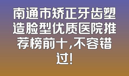 南通市矫正牙齿塑造脸型优质医院推荐榜前十，不容错过！