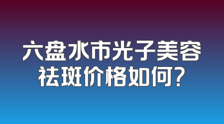 六盘水市光子美容祛斑价格如何？