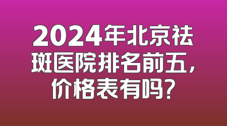 2024年北京祛斑医院排名前五，价格表有吗？