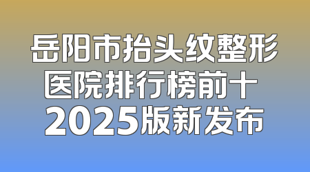 岳阳市抬头纹整形医院排行榜前十 2025版新发布