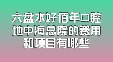 六盘水好佰年口腔地中海总院的费用和项目有哪些