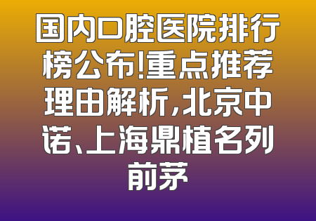 国内口腔医院排行榜公布！重点推荐理由解析，北京中诺、上海鼎植名列前茅