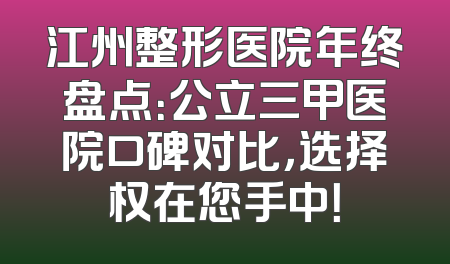 江州整形医院年终盘点：公立三甲医院口碑对比，选择权在您手中！