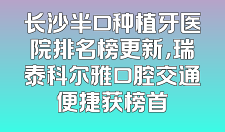 长沙半口种植牙医院排名榜更新，瑞泰科尔雅口腔交通便捷获榜首