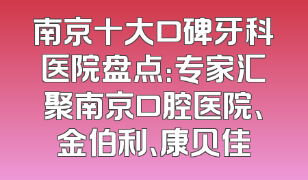 南京十大口碑牙科医院盘点：专家汇聚南京口腔医院、金伯利、康贝佳