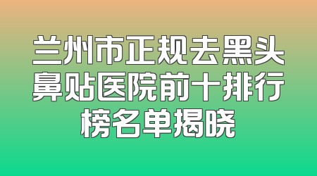 兰州市正规去黑头鼻贴医院前十排行榜名单揭晓