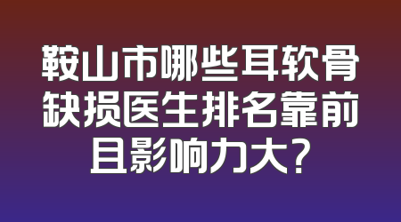 鞍山市哪些耳软骨缺损医生排名靠前且影响力大？