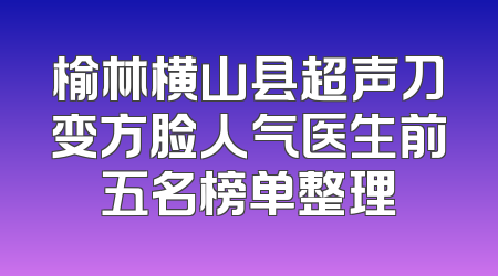 榆林横山县超声刀变方脸人气医生前五名榜单整理