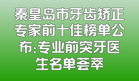 秦皇岛市牙齿矫正专家前十佳榜单公布：专业前突牙医生名单荟萃