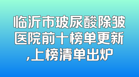 临沂市玻尿酸除皱医院前十榜单更新，上榜清单出炉
