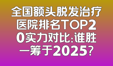 全国额头脱发治疗医院排名TOP20实力对比：谁胜一筹于2025？