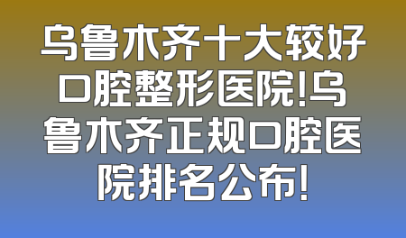 乌鲁木齐十大较好口腔整形医院！乌鲁木齐正规口腔医院排名公布！