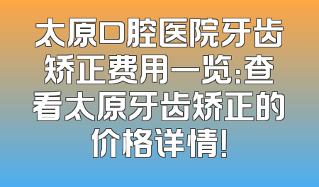 太原口腔医院牙齿矫正费用一览：查看太原牙齿矫正的价格详情！