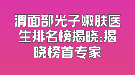 渭面部光子嫩肤医生排名榜揭晓：揭晓榜首专家
