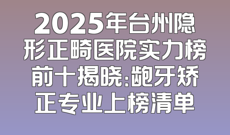 2025年台州隐形正畸医院实力榜前十揭晓：龅牙矫正专业上榜清单